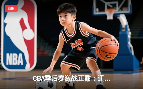 CBA季后赛激战正酣：辽宁本钢加时险胜广东宏远，赵继伟砍下33分创个人纪录