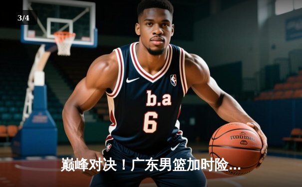 巅峰对决！广东男篮加时险胜辽宁，胡明轩35分力挽狂澜 - 3