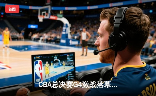 CBA总决赛G4激战落幕：辽宁逆转广东夺赛点 郭艾伦关键三分定乾坤