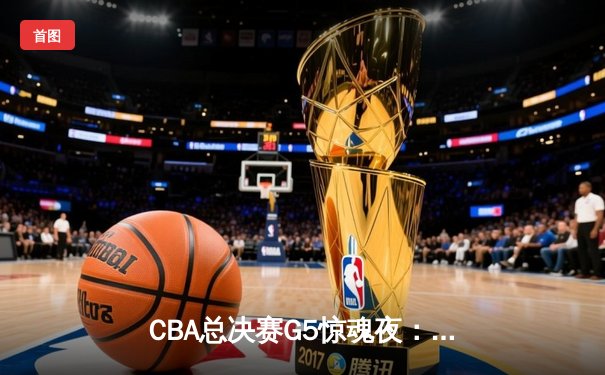CBA总决赛G5惊魂夜：辽宁逆转新疆成功卫冕，赵继伟荣膺FMVP