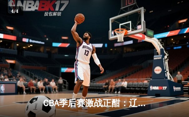CBA季后赛激战正酣：辽宁男篮加时险胜广东，赵继伟关键三分定乾坤 - 4